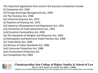 Chanderprabhu Jain College of Higher Studies & School of Law
Plot No. OCF, Sector A-8, Narela, New Delhi – 110040
(Affiliated to Guru Gobind Singh Indraprastha University and Approved by Govt of NCT of Delhi & Bar Council of India)
The important legislations that concern the business enterprises include:
(i) Companies Act, 1956
(ii) Foreign Exchange Management Act, 1999
(iii) The Factories Act, 1948
(iv) Industrial Disputes Act, 1972
(v) Payment of Gratuity Act, 1972
(vi) Industries (Development and Regulation) Act, 1951
(vii) Prevention of Food Adulteration Act, 1954
(viii) Essential Commodities Act, 2002
(ix) The Standards of Weights and Measures Act, 1956
(x) Monopolies and Restrictive Trade Practices Act, 1969
(xi) Trade Marks Act, 1999
(xii) Bureau of Indian Standards Act, 1986
(xiii) Consumer Protection Act, 1986
(xiv) Environment Protection Act
(xv) Competition Act, 2002
 