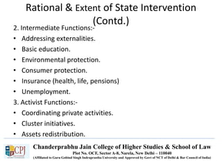 Chanderprabhu Jain College of Higher Studies & School of Law
Plot No. OCF, Sector A-8, Narela, New Delhi – 110040
(Affiliated to Guru Gobind Singh Indraprastha University and Approved by Govt of NCT of Delhi & Bar Council of India)
Rational & Extent of State Intervention
(Contd.)
2. Intermediate Functions:-
• Addressing externalities.
• Basic education.
• Environmental protection.
• Consumer protection.
• Insurance (health, life, pensions)
• Unemployment.
3. Activist Functions:-
• Coordinating private activities.
• Cluster initiatives.
• Assets redistribution.
 