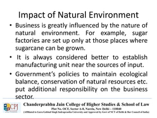 Chanderprabhu Jain College of Higher Studies & School of Law
Plot No. OCF, Sector A-8, Narela, New Delhi – 110040
(Affiliated to Guru Gobind Singh Indraprastha University and Approved by Govt of NCT of Delhi & Bar Council of India)
Impact of Natural Environment
• Business is greatly influenced by the nature of
natural environment. For example, sugar
factories are set up only at those places where
sugarcane can be grown.
• It is always considered better to establish
manufacturing unit near the sources of input.
• Government’s policies to maintain ecological
balance, conservation of natural resources etc.
put additional responsibility on the business
sector.
 