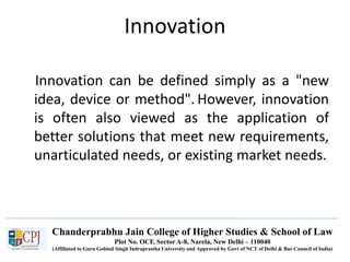 Chanderprabhu Jain College of Higher Studies & School of Law
Plot No. OCF, Sector A-8, Narela, New Delhi – 110040
(Affiliated to Guru Gobind Singh Indraprastha University and Approved by Govt of NCT of Delhi & Bar Council of India)
Innovation
Innovation can be defined simply as a "new
idea, device or method". However, innovation
is often also viewed as the application of
better solutions that meet new requirements,
unarticulated needs, or existing market needs.
 