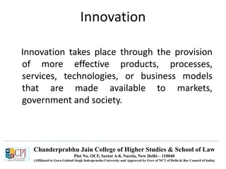 Chanderprabhu Jain College of Higher Studies & School of Law
Plot No. OCF, Sector A-8, Narela, New Delhi – 110040
(Affiliated to Guru Gobind Singh Indraprastha University and Approved by Govt of NCT of Delhi & Bar Council of India)
Innovation
Innovation takes place through the provision
of more effective products, processes,
services, technologies, or business models
that are made available to markets,
government and society.
 