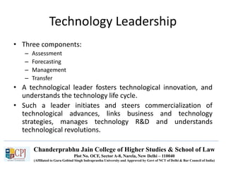 Chanderprabhu Jain College of Higher Studies & School of Law
Plot No. OCF, Sector A-8, Narela, New Delhi – 110040
(Affiliated to Guru Gobind Singh Indraprastha University and Approved by Govt of NCT of Delhi & Bar Council of India)
Technology Leadership
• Three components:
– Assessment
– Forecasting
– Management
– Transfer
• A technological leader fosters technological innovation, and
understands the technology life cycle.
• Such a leader initiates and steers commercialization of
technological advances, links business and technology
strategies, manages technology R&D and understands
technological revolutions.
 