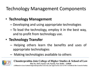 Chanderprabhu Jain College of Higher Studies & School of Law
Plot No. OCF, Sector A-8, Narela, New Delhi – 110040
(Affiliated to Guru Gobind Singh Indraprastha University and Approved by Govt of NCT of Delhi & Bar Council of India)
Technology Management Components
• Technology Management
– Developing and using appropriate technologies
– To lead the technology, employ it in the best way,
and to profit from technology use.
• Technology Transfer
– Helping others learn the benefits and uses of
appropriate technologies
– Making technologies available to others
 