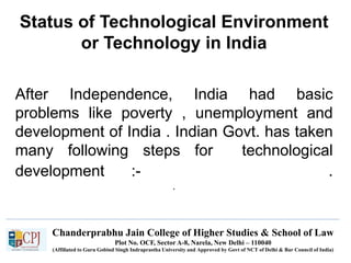 Chanderprabhu Jain College of Higher Studies & School of Law
Plot No. OCF, Sector A-8, Narela, New Delhi – 110040
(Affiliated to Guru Gobind Singh Indraprastha University and Approved by Govt of NCT of Delhi & Bar Council of India)
Status of Technological Environment
or Technology in India
After Independence, India had basic
problems like poverty , unemployment and
development of India . Indian Govt. has taken
many following steps for technological
development :- .
.
 