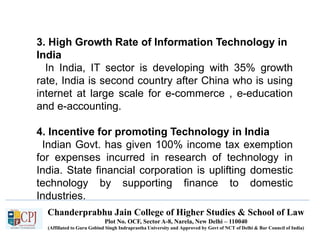 Chanderprabhu Jain College of Higher Studies & School of Law
Plot No. OCF, Sector A-8, Narela, New Delhi – 110040
(Affiliated to Guru Gobind Singh Indraprastha University and Approved by Govt of NCT of Delhi & Bar Council of India)
3. High Growth Rate of Information Technology in
India
In India, IT sector is developing with 35% growth
rate, India is second country after China who is using
internet at large scale for e-commerce , e-education
and e-accounting.
4. Incentive for promoting Technology in India
Indian Govt. has given 100% income tax exemption
for expenses incurred in research of technology in
India. State financial corporation is uplifting domestic
technology by supporting finance to domestic
Industries.
 