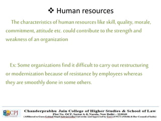  Human resources
The characteristics of humanresources like skill, quality, morale,
commitment,attitude etc. could contribute to thestrengthand
weakness of an organization
Ex: Some organizations find it difficultto carry out restructuring
or modernizationbecause of resistance by employees whereas
they are smoothly done in some others.
 