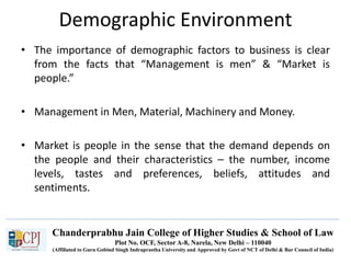 Chanderprabhu Jain College of Higher Studies & School of Law
Plot No. OCF, Sector A-8, Narela, New Delhi – 110040
(Affiliated to Guru Gobind Singh Indraprastha University and Approved by Govt of NCT of Delhi & Bar Council of India)
Demographic Environment
• The importance of demographic factors to business is clear
from the facts that “Management is men” & “Market is
people.”
• Management in Men, Material, Machinery and Money.
• Market is people in the sense that the demand depends on
the people and their characteristics – the number, income
levels, tastes and preferences, beliefs, attitudes and
sentiments.
 