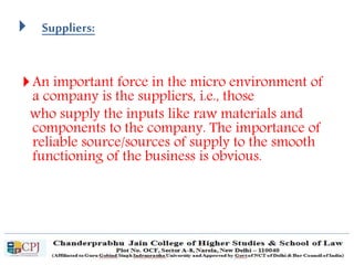  Suppliers:
An important force in the micro environment of
a company is the suppliers, i.e., those
who supply the inputs like raw materials and
components to the company. The importance of
reliable source/sources of supply to the smooth
functioning of the business is obvious.
 