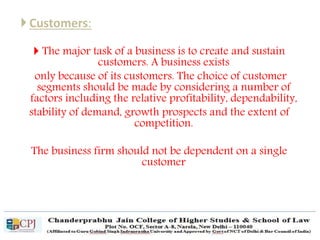 Customers:
 The major task of a business is to create and sustain
customers. A business exists
only because of its customers. The choice of customer
segments should be made by considering a number of
factors including the relative profitability, dependability,
stability of demand, growth prospects and the extent of
competition.
The business firm should not be dependent on a single
customer
 