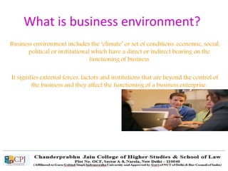 What is business environment?
Business environment includes the ‘climate’ or set of conditions: economic, social,
political or institutional which have a direct or indirect bearing on the
functioning of business
It signifies external forces, factors and institutions that are beyond the control of
the business and they affect the functioning of a business enterprise.
 