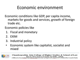 Economic environment
Economic conditions like GDP, per capita income,
markets for goods and services, growth of foreign
trade etc.
Economic policies like
1. Fiscal and monetary
2. EXIM
3. Industrial policy
• Economic system like capitalist, socialist and
mixed
 
