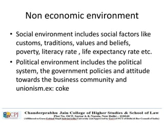 Non economic environment
• Social environment includes social factors like
customs, traditions, values and beliefs,
poverty, literacy rate , life expectancy rate etc.
• Political environment includes the political
system, the government policies and attitude
towards the business community and
unionism.ex: coke
 
