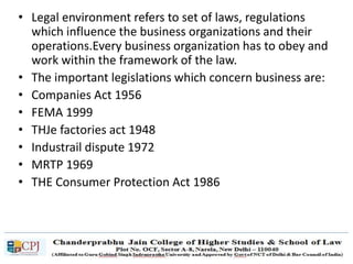 • Legal environment refers to set of laws, regulations
which influence the business organizations and their
operations.Every business organization has to obey and
work within the framework of the law.
• The important legislations which concern business are:
• Companies Act 1956
• FEMA 1999
• THJe factories act 1948
• Industrail dispute 1972
• MRTP 1969
• THE Consumer Protection Act 1986
 