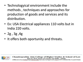 • Technologyical environment include the
methods , techniques and approaches for
production of goods and services and its
distribution.
• Ex: USA Electrical appliances 110 volts but in
India 220 volts.
• 2g , 3g ,4g
• It offers both oportunity and threats.
 