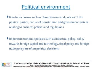 Political environment
It includes factors such as characteristics and policies of the
political parties, natureof Constitution andgovernment system
relating to business policies and regulations.
Importanteconomic policies such as industrial policy, policy
towards foreign capital and technology, fiscal policy and foreign
trade policy are often political decisions.
 