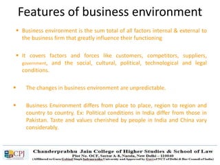 Features of business environment
 Business environment is the sum total of all factors internal & external to
the business firm that greatly influence their functioning
 It covers factors and forces like customers, competitors, suppliers,
government, and the social, cultural, political, technological and legal
conditions.
 The changes in business environment are unpredictable.
 Business Environment differs from place to place, region to region and
country to country. Ex: Political conditions in India differ from those in
Pakistan. Taste and values cherished by people in India and China vary
considerably.
 