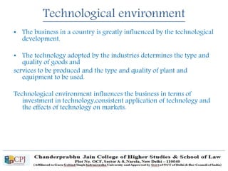 Technological environment
• The business in a country is greatly influenced by the technological
development.
• The technology adopted by the industries determines the type and
quality of goods and
services to be produced and the type and quality of plant and
equipment to be used.
Technological environment influences the business in terms of
investment in technology,consistent application of technology and
the effects of technology on markets.
 
