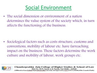 Social Environment
• The social dimension or environment of a nation
determines the value system of the society which, in turn
affects the functioning of the business.
• Sociological factors such as costs structure, customs and
conventions, mobility of labour etc. have farreaching
impact on the business. These factors determine the work
culture and mobility of labour, work groups etc.
 