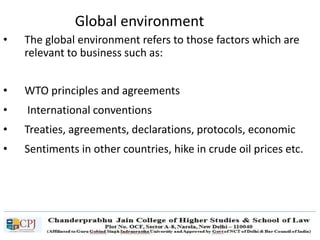 Global environment
• The global environment refers to those factors which are
relevant to business such as:
• WTO principles and agreements
• International conventions
• Treaties, agreements, declarations, protocols, economic
• Sentiments in other countries, hike in crude oil prices etc.
 