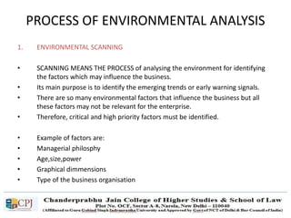 PROCESS OF ENVIRONMENTAL ANALYSIS
1. ENVIRONMENTAL SCANNING
• SCANNING MEANS THE PROCESS of analysing the environment for identifying
the factors which may influence the business.
• Its main purpose is to identify the emerging trends or early warning signals.
• There are so many environmental factors that influence the business but all
these factors may not be relevant for the enterprise.
• Therefore, critical and high priority factors must be identified.
• Example of factors are:
• Managerial philosphy
• Age,size,power
• Graphical dimmensions
• Type of the business organisation
 