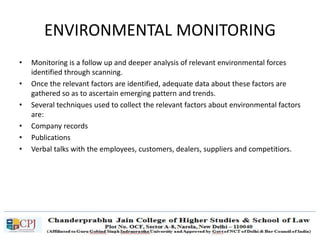 ENVIRONMENTAL MONITORING
• Monitoring is a follow up and deeper analysis of relevant environmental forces
identified through scanning.
• Once the relevant factors are identified, adequate data about these factors are
gathered so as to ascertain emerging pattern and trends.
• Several techniques used to collect the relevant factors about environmental factors
are:
• Company records
• Publications
• Verbal talks with the employees, customers, dealers, suppliers and competitiors.
 