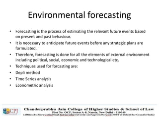 Environmental forecasting
• Forecasting is the process of estimating the relevant future events based
on present and past behaviour.
• It is necessary to anticipate future events before any strategic plans are
formulated.
• Therefore, forecasting is done for all the elements of external environment
including political, social, economic and technological etc.
• Techniques used for forcasting are:
• Depli method
• Time Series analysis
• Econometric analysis
 