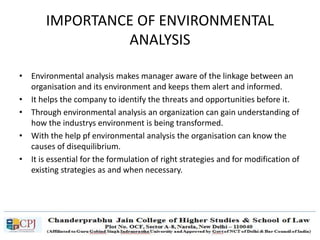 IMPORTANCE OF ENVIRONMENTAL
ANALYSIS
• Environmental analysis makes manager aware of the linkage between an
organisation and its environment and keeps them alert and informed.
• It helps the company to identify the threats and opportunities before it.
• Through environmental analysis an organization can gain understanding of
how the industrys environment is being transformed.
• With the help pf environmental analysis the organisation can know the
causes of disequilibrium.
• It is essential for the formulation of right strategies and for modification of
existing strategies as and when necessary.
 