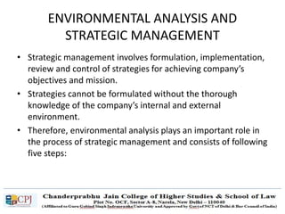 ENVIRONMENTAL ANALYSIS AND
STRATEGIC MANAGEMENT
• Strategic management involves formulation, implementation,
review and control of strategies for achieving company’s
objectives and mission.
• Strategies cannot be formulated without the thorough
knowledge of the company’s internal and external
environment.
• Therefore, environmental analysis plays an important role in
the process of strategic management and consists of following
five steps:
 