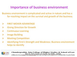 Importance of business environment
Business environment is complicated and active in nature and has a
far-reaching impact on the survival and growth of the business.
 FIRST MOVER ADVANTAGE
 Giving Direction for Growth
 Continuous Learning
 Image Building
 Meeting Competition
 Identifying Firm’s Strength and Weakness: Business environment
helps to identify
 