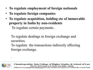 • To regulate employment of foreign nationals
• To regulate foreign companies
• To regulate acquisition, holding etc of immovable
property in India by non-residents
To regulate certain payments .
To regulate dealings in foreign exchange and
securities.
To regulate the transactions indirectly affecting
foreign exchange.
.
 