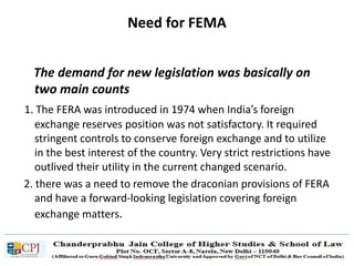 Need for FEMA
The demand for new legislation was basically on
two main counts
1. The FERA was introduced in 1974 when India’s foreign
exchange reserves position was not satisfactory. It required
stringent controls to conserve foreign exchange and to utilize
in the best interest of the country. Very strict restrictions have
outlived their utility in the current changed scenario.
2. there was a need to remove the draconian provisions of FERA
and have a forward-looking legislation covering foreign
exchange matters.
 