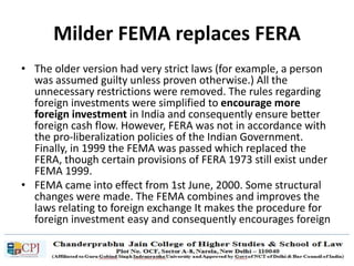 Milder FEMA replaces FERA
• The older version had very strict laws (for example, a person
was assumed guilty unless proven otherwise.) All the
unnecessary restrictions were removed. The rules regarding
foreign investments were simplified to encourage more
foreign investment in India and consequently ensure better
foreign cash flow. However, FERA was not in accordance with
the pro-liberalization policies of the Indian Government.
Finally, in 1999 the FEMA was passed which replaced the
FERA, though certain provisions of FERA 1973 still exist under
FEMA 1999.
• FEMA came into effect from 1st June, 2000. Some structural
changes were made. The FEMA combines and improves the
laws relating to foreign exchange It makes the procedure for
foreign investment easy and consequently encourages foreign
exchange in India.
 