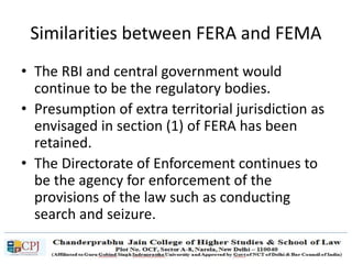 Similarities between FERA and FEMA
• The RBI and central government would
continue to be the regulatory bodies.
• Presumption of extra territorial jurisdiction as
envisaged in section (1) of FERA has been
retained.
• The Directorate of Enforcement continues to
be the agency for enforcement of the
provisions of the law such as conducting
search and seizure.
 