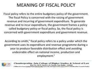 MEANING OF FISCAL POLICY
Fiscal policy refers to the entire budgetary policy of the government.
The fiscal Policy is concerned with the raising of government
revenue and incurring of government expenditure. To generate
revenue and to incur expenditure, the government frames a policy
called budgetary policy or fiscal policy. So, the fiscal policy is
concerned with government expenditure and government revenue.
According to smith,” fiscal policy refers to a policy under which the
government uses its expenditure and revenue programme during a
year to produce favorable distribution effect and avoiding
undesirable effect on national income, production and
employment.”
 