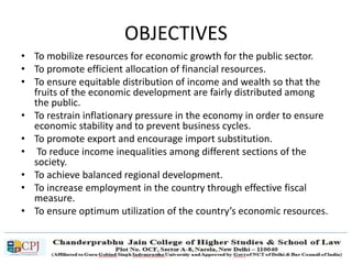 OBJECTIVES
• To mobilize resources for economic growth for the public sector.
• To promote efficient allocation of financial resources.
• To ensure equitable distribution of income and wealth so that the
fruits of the economic development are fairly distributed among
the public.
• To restrain inflationary pressure in the economy in order to ensure
economic stability and to prevent business cycles.
• To promote export and encourage import substitution.
• To reduce income inequalities among different sections of the
society.
• To achieve balanced regional development.
• To increase employment in the country through effective fiscal
measure.
• To ensure optimum utilization of the country’s economic resources.
 