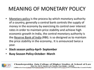 MEANING OF MONETARY POLICY
• Monetary policy is the process by which monetary authority
of a country, generally a central bank controls the supply of
money in the economy by exercising its control over interest
rates in order to maintain price stability and achieve high
economic growth In India, the central monetary authority is
the Reserve Bank of India (RBI). is so designed as to maintain
the price stability in the economy.. It is announced twice a
year.
• Slack season policy-April- September
• Busy Season Policy-October- March
 