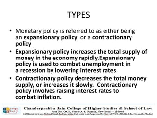 TYPES
• Monetary policy is referred to as either being
an expansionary policy, or a contractionary
policy
• Expansionary policy increases the total supply of
money in the economy rapidly.Expansionary
policy is used to combat unemployment in
a recession by lowering interest rates
• Contractionary policy decreases the total money
supply, or increases it slowly. Contractionary
policy involves raising interest rates to
combat inflation.
 