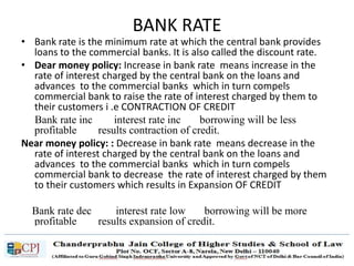 BANK RATE
• Bank rate is the minimum rate at which the central bank provides
loans to the commercial banks. It is also called the discount rate.
• Dear money policy: Increase in bank rate means increase in the
rate of interest charged by the central bank on the loans and
advances to the commercial banks which in turn compels
commercial bank to raise the rate of interest charged by them to
their customers i .e CONTRACTION OF CREDIT
Bank rate inc interest rate inc borrowing will be less
profitable results contraction of credit.
Near money policy: : Decrease in bank rate means decrease in the
rate of interest charged by the central bank on the loans and
advances to the commercial banks which in turn compels
commercial bank to decrease the rate of interest charged by them
to their customers which results in Expansion OF CREDIT
Bank rate dec interest rate low borrowing will be more
profitable results expansion of credit.
 