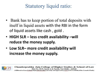 Statutory liquid ratio:
• Bank has to keep portion of total deposits with
itself in liquid assets with the RBI in the form
of liquid assets like cash , gold .
• HIGH SLR – less credit availability –will
reduce the money supply.
• Low SLR– more credit availability will
increase the money supply.
 