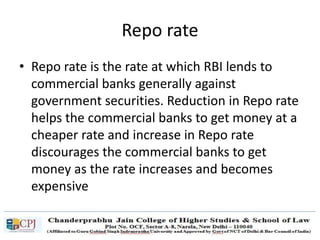 Repo rate
• Repo rate is the rate at which RBI lends to
commercial banks generally against
government securities. Reduction in Repo rate
helps the commercial banks to get money at a
cheaper rate and increase in Repo rate
discourages the commercial banks to get
money as the rate increases and becomes
expensive
 