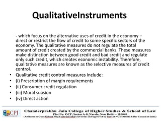 QualitativeInstruments
- which focus on the alternative uses of credit in the economy –
direct or restrict the flow of credit to some specific sectors of the
economy. The qualitative measures do not regulate the total
amount of credit created by the commercial banks. These measures
make distinction between good credit and bad credit and regulate
only such credit, which creates economic instability. Therefore,
qualitative measures are known as the selective measures of credit
control.
• Qualitative credit control measures include:
• (i) Prescription of margin requirements
• (ii) Consumer credit regulation
• (iii) Moral suasion
• (iv) Direct action
 