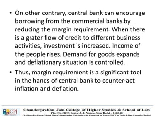 • On other contrary, central bank can encourage
borrowing from the commercial banks by
reducing the margin requirement. When there
is a grater flow of credit to different business
activities, investment is increased. Income of
the people rises. Demand for goods expands
and deflationary situation is controlled.
• Thus, margin requirement is a significant tool
in the hands of central bank to counter-act
inflation and deflation.
 