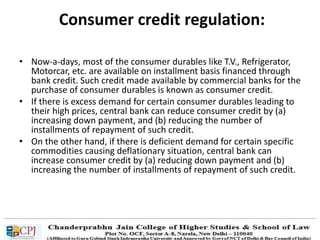 Consumer credit regulation:
• Now-a-days, most of the consumer durables like T.V., Refrigerator,
Motorcar, etc. are available on installment basis financed through
bank credit. Such credit made available by commercial banks for the
purchase of consumer durables is known as consumer credit.
• If there is excess demand for certain consumer durables leading to
their high prices, central bank can reduce consumer credit by (a)
increasing down payment, and (b) reducing the number of
installments of repayment of such credit.
• On the other hand, if there is deficient demand for certain specific
commodities causing deflationary situation, central bank can
increase consumer credit by (a) reducing down payment and (b)
increasing the number of installments of repayment of such credit.
 