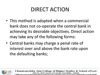 DIRECT ACTION
• This method is adopted when a commercial
bank does not co-operate the central bank in
achieving its desirable objectives. Direct action
may take any of the following forms:
• Central banks may charge a penal rate of
interest over and above the bank rate upon
the defaulting banks;
 