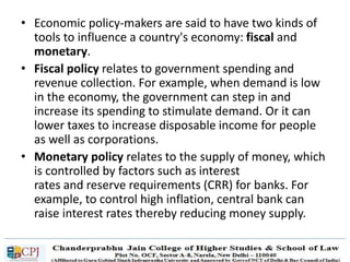 • Economic policy-makers are said to have two kinds of
tools to influence a country's economy: fiscal and
monetary.
• Fiscal policy relates to government spending and
revenue collection. For example, when demand is low
in the economy, the government can step in and
increase its spending to stimulate demand. Or it can
lower taxes to increase disposable income for people
as well as corporations.
• Monetary policy relates to the supply of money, which
is controlled by factors such as interest
rates and reserve requirements (CRR) for banks. For
example, to control high inflation, central bank can
raise interest rates thereby reducing money supply.
 