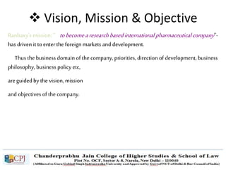  Vision, Mission & Objective
Ranbaxy’s mission: “ tobecomearesearchbasedinternational pharmaceuticalcompany”-
has driven it to enter the foreign markets and development.
Thus the business domain of the company, priorities, direction of development, business
philosophy, business policy etc,
are guided by the vision, mission
and objectives of the company.
 