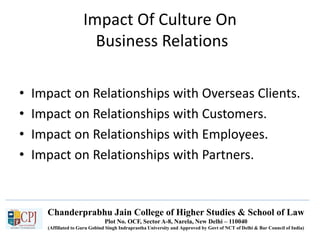 Chanderprabhu Jain College of Higher Studies & School of Law
Plot No. OCF, Sector A-8, Narela, New Delhi – 110040
(Affiliated to Guru Gobind Singh Indraprastha University and Approved by Govt of NCT of Delhi & Bar Council of India)
Impact Of Culture On
Business Relations
• Impact on Relationships with Overseas Clients.
• Impact on Relationships with Customers.
• Impact on Relationships with Employees.
• Impact on Relationships with Partners.
 