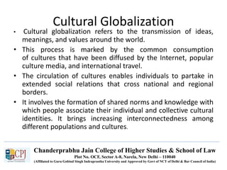 Chanderprabhu Jain College of Higher Studies & School of Law
Plot No. OCF, Sector A-8, Narela, New Delhi – 110040
(Affiliated to Guru Gobind Singh Indraprastha University and Approved by Govt of NCT of Delhi & Bar Council of India)
Cultural Globalization
• Cultural globalization refers to the transmission of ideas,
meanings, and values around the world.
• This process is marked by the common consumption
of cultures that have been diffused by the Internet, popular
culture media, and international travel.
• The circulation of cultures enables individuals to partake in
extended social relations that cross national and regional
borders.
• It involves the formation of shared norms and knowledge with
which people associate their individual and collective cultural
identities. It brings increasing interconnectedness among
different populations and cultures.
 