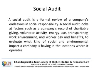 Chanderprabhu Jain College of Higher Studies & School of Law
Plot No. OCF, Sector A-8, Narela, New Delhi – 110040
(Affiliated to Guru Gobind Singh Indraprastha University and Approved by Govt of NCT of Delhi & Bar Council of India)
Social Audit
A social audit is a formal review of a company's
endeavors in social responsibility. A social audit looks
at factors such as a company's record of charitable
giving, volunteer activity, energy use, transparency,
work environment, and worker pay and benefits, to
evaluate what kind of social and environmental
impact a company is having in the locations where it
operates.
 