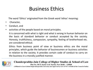 Chanderprabhu Jain College of Higher Studies & School of Law
Plot No. OCF, Sector A-8, Narela, New Delhi – 110040
(Affiliated to Guru Gobind Singh Indraprastha University and Approved by Govt of NCT of Delhi & Bar Council of India)
Business Ethics
The word ‘Ethics’ originated from the Greek word ‘ethos’ meaning:
• Character,
• Conduct, and
• activities of the people based on moral principles.
It is concerned with what is right and what is wrong in human behavior on
the basis of standard behavior or conduct accepted by the society.
Honesty, truthfulness, compassion, sympathy, feeling of brotherhood etc.
are considered ethical.
Ethics from business point of view or business ethics are the moral
principles, which guide the behavior of businessmen or business activities
in relation to the society. It provides certain code of conduct to carry on
the business in a morally justified manner.
 